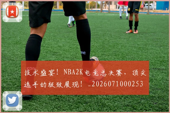技术盛宴！NBA2K电竞总决赛，顶尖选手的极致展现！_20260710002536_20260723182332
