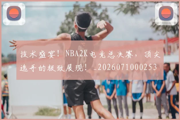 技术盛宴！NBA2K电竞总决赛，顶尖选手的极致展现！_20260710002536