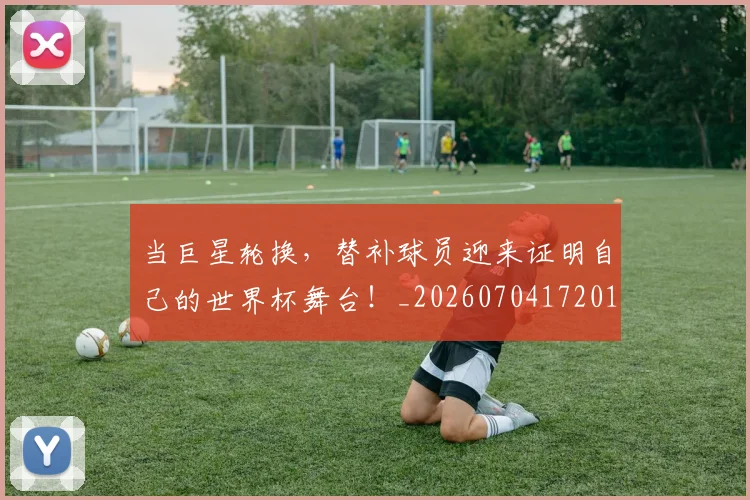 当巨星轮换,替补球员迎来证明自己的世界杯舞台!_20260704172019_20260722155542