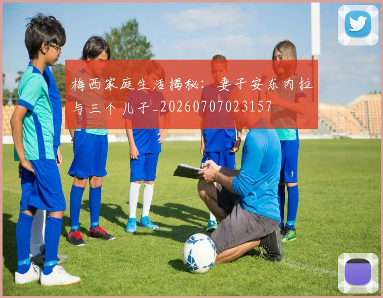 梅西家庭生活揭秘：妻子安东内拉与三个儿子_20260707023157