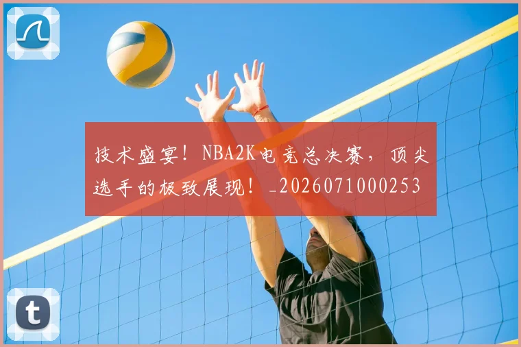技术盛宴!NBA2K电竞总决赛,顶尖选手的极致展现!_20260710002536_20260723182332