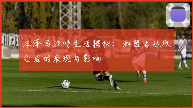 本泽马沙特生活揭秘:加盟吉达联合后的表现与影响