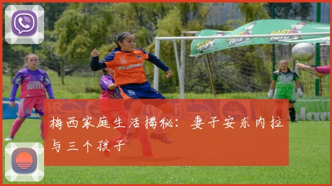 梅西家庭生活揭秘:妻子安东内拉与三个孩子