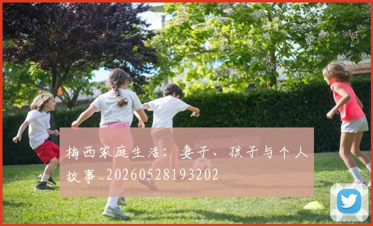 梅西家庭生活:妻子、孩子与个人故事_20260528193202