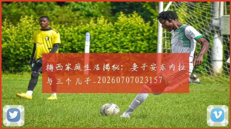 梅西家庭生活揭秘:妻子安东内拉与三个儿子_20260707023157