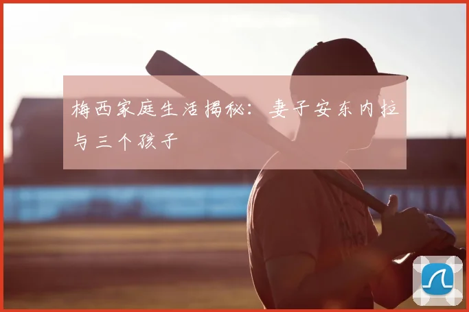 梅西家庭生活揭秘：妻子安东内拉与三个孩子