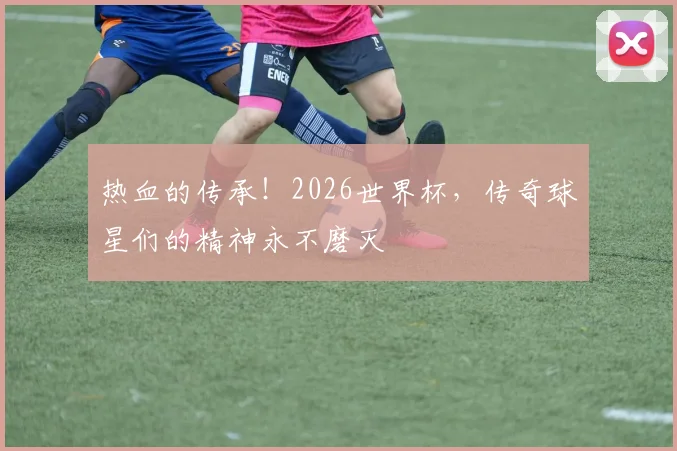 热血的传承!2026世界杯,传奇球星们的精神永不磨灭
