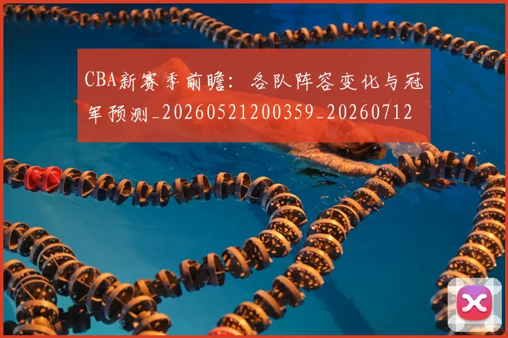 CBA新赛季前瞻：各队阵容变化与冠军预测_20260521200359_20260712045249