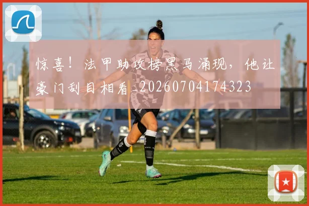 惊喜！法甲助攻榜黑马涌现，他让豪门刮目相看_20260704174323