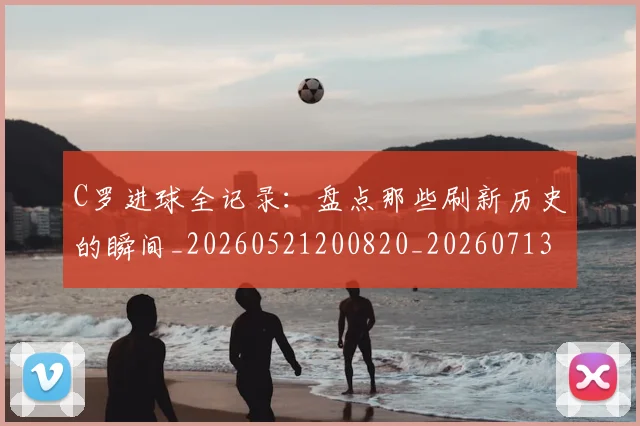 C罗进球全记录：盘点那些刷新历史的瞬间_20260521200820_20260713215103