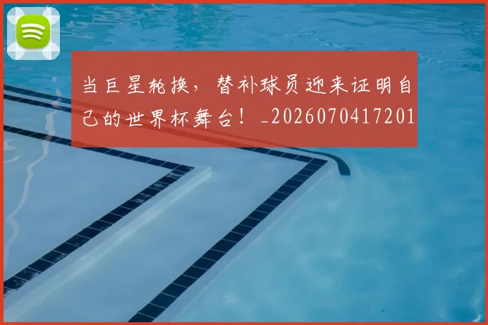 当巨星轮换,替补球员迎来证明自己的世界杯舞台!_20260704172019_20260722155542