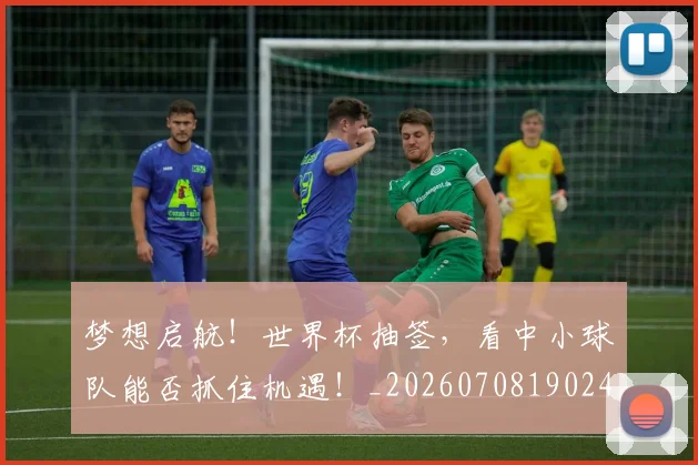 梦想启航!世界杯抽签,看中小球队能否抓住机遇!_20260708190248_20260731183016