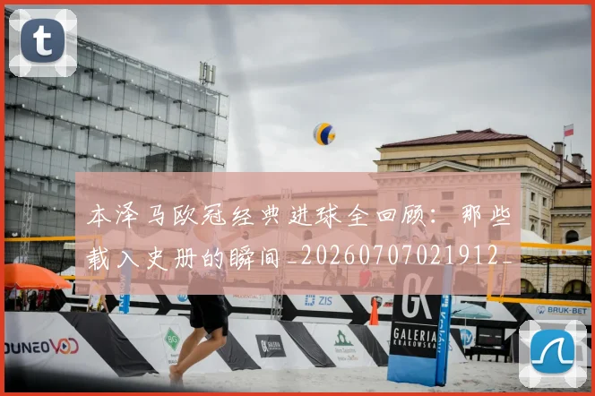 本泽马欧冠经典进球全回顾：那些载入史册的瞬间_20260707021912_20260731174432