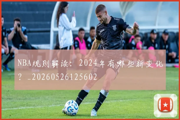NBA规则解读:2024年有哪些新变化?_20260526125602