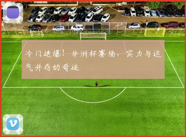 冷门迭爆！非洲杯赛场，实力与运气并存的奇迹