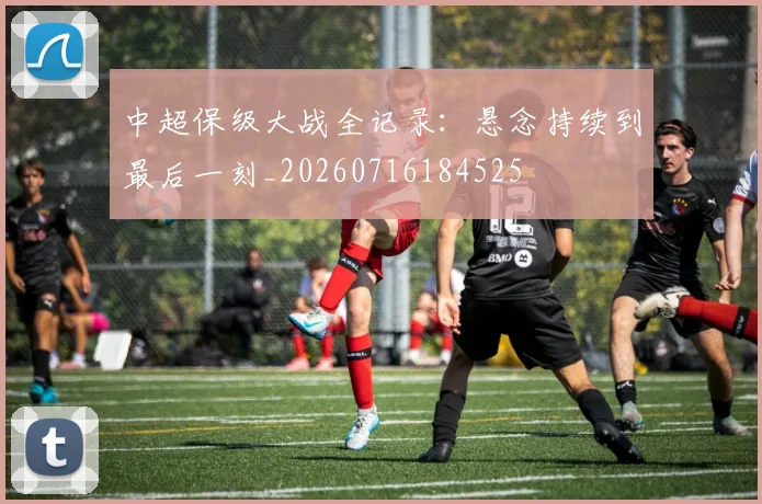 中超保级大战全记录：悬念持续到最后一刻_20260716184525