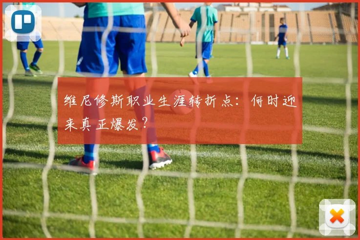 维尼修斯职业生涯转折点:何时迎来真正爆发?