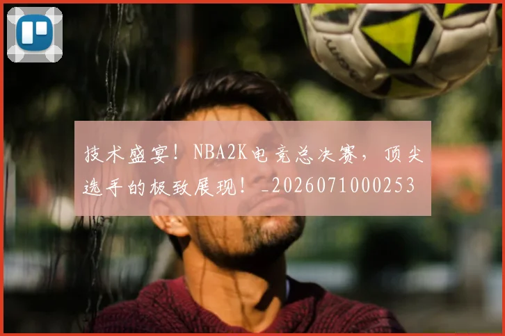 技术盛宴！NBA2K电竞总决赛，顶尖选手的极致展现！_20260710002536