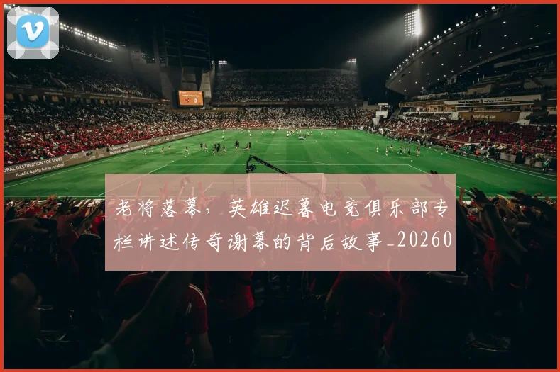 老将落幕,英雄迟暮电竞俱乐部专栏讲述传奇谢幕的背后故事_20260710004054