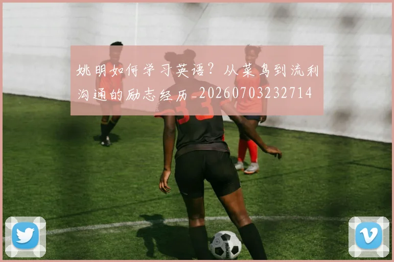 姚明如何学习英语?从菜鸟到流利沟通的励志经历_20260703232714